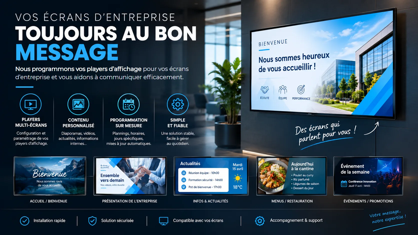 Vos écrans d'entreprise toujours au bon message : nous programmons vos players d'affichage pour vos écrans d'entreprise et vous aidons à communiquer efficacement. Players multi-écrans, contenu personnalisé, programmation sur mesure, simple et fiable. Exemples : accueil, présentation de l'entreprise, infos et actualités, menus, événements. Installation rapide, solution sécurisée, compatible avec vos écrans, accompagnement et support.